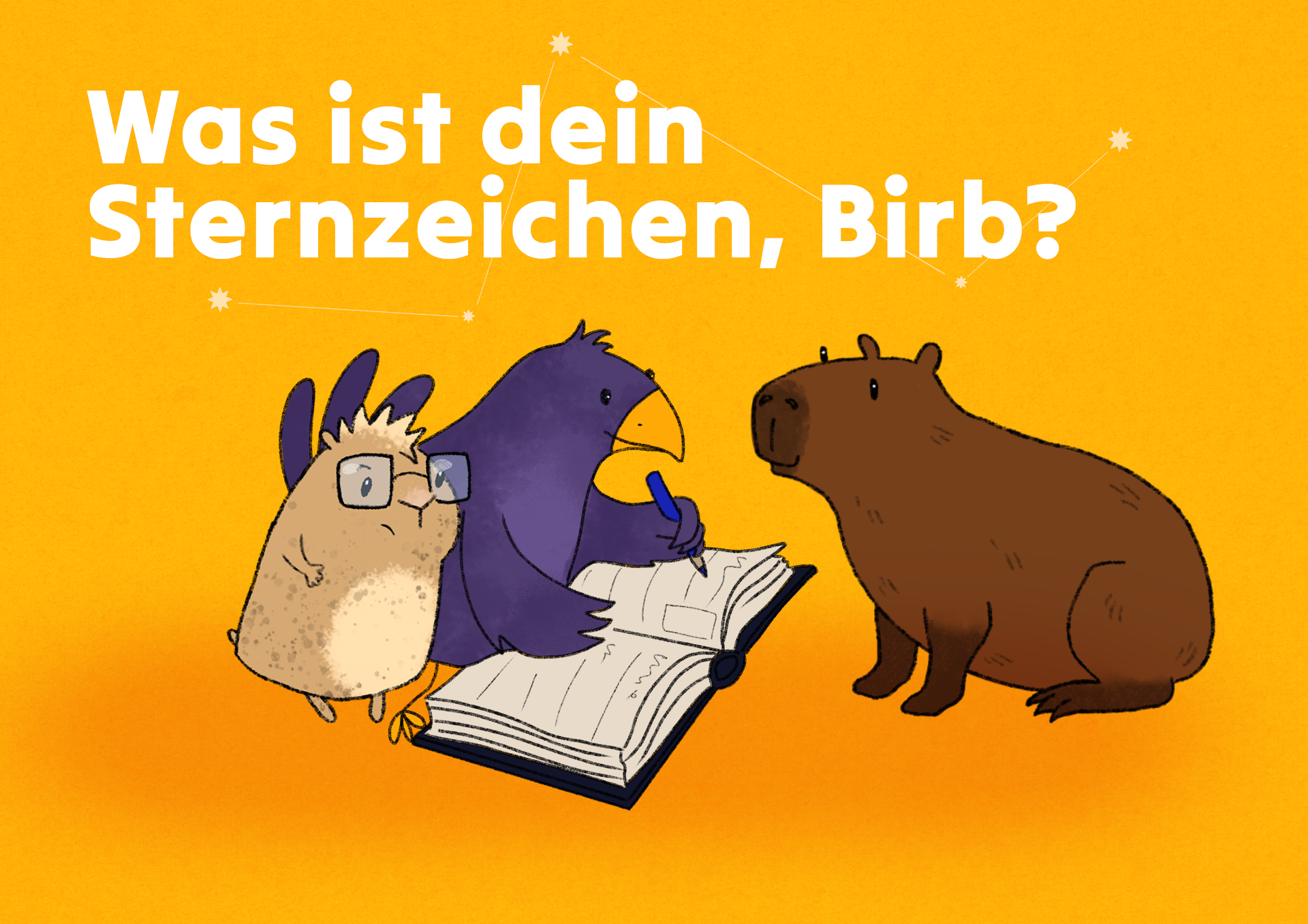 or orangem Hintergrund, an dem einige Sterne funkeln, sitzt ein lila Vogel mit gelbem Schnabel und gelben Füßen und trägt etwas in ein Freundebuch ein. Ein kleiner Goldhamster mit struppigen Haaren und eckiger Brille schaut dem Vogel dabei mit kritischem Blick über die Schulter. Ihnen gegenüber sitzt ein braunes, freundlich lächelndes Capybara. Über ihnen steht in großen Buchstaben: „Was ist dein Sternzeichen, Birb?“